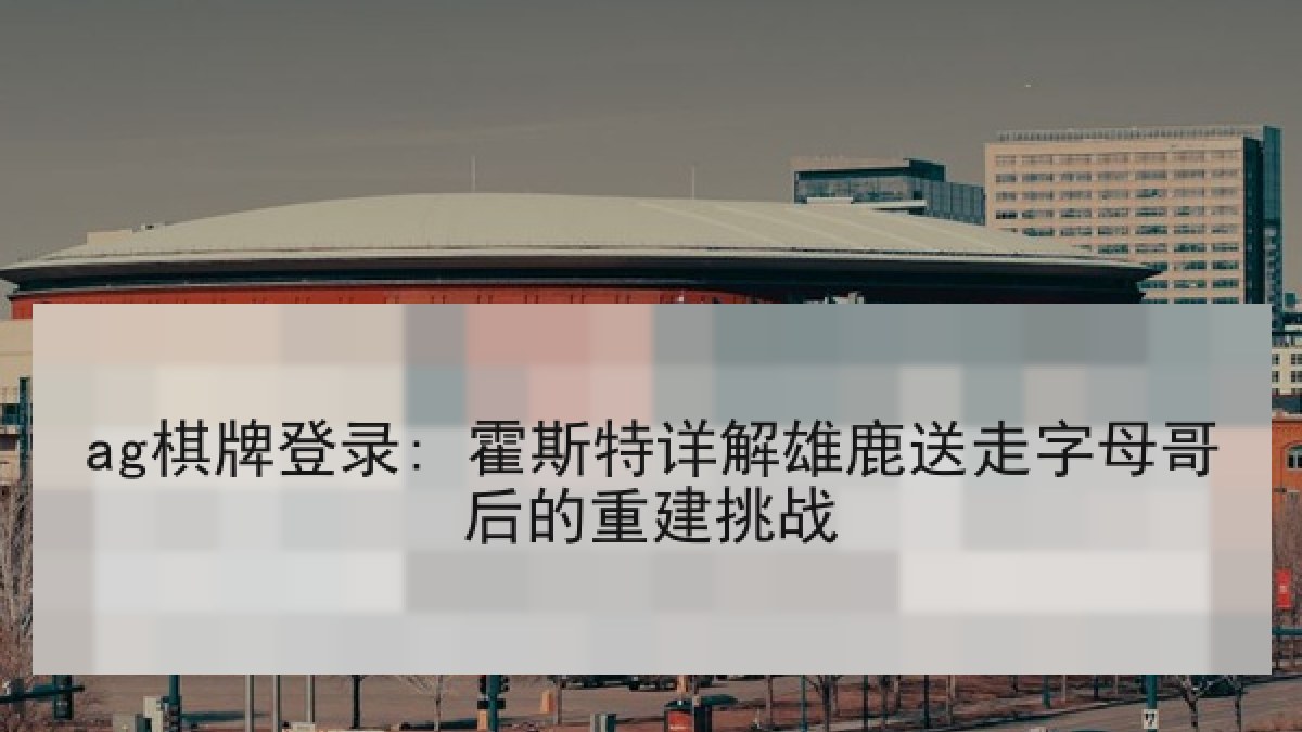 ag棋牌登录: 霍斯特详解雄鹿送走字母哥后的重建挑战