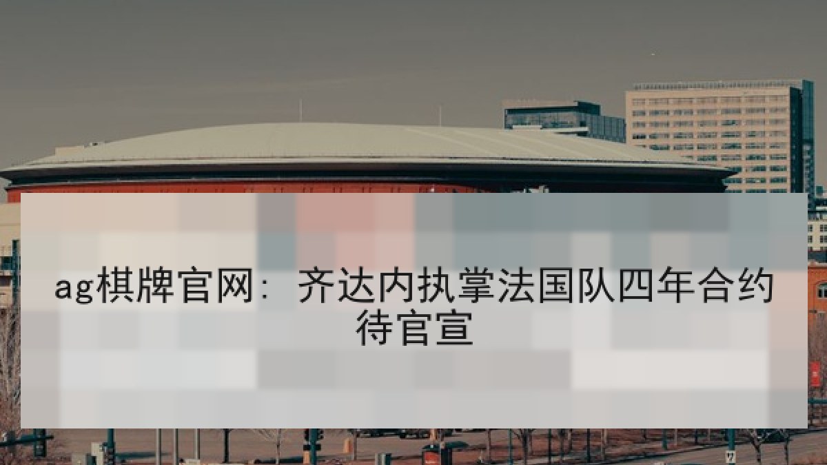 ag棋牌官网: 齐达内执掌法国队四年合约待官宣 ag棋牌官网: 齐达内执掌法国队四年合约待官宣