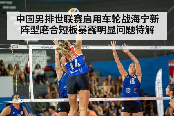 中国男排世联赛启用车轮战海宁新阵型磨合短板暴露明显问题待解