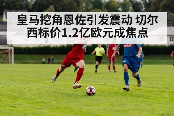 皇马挖角恩佐引发震动 切尔西标价1.2亿欧元成焦点